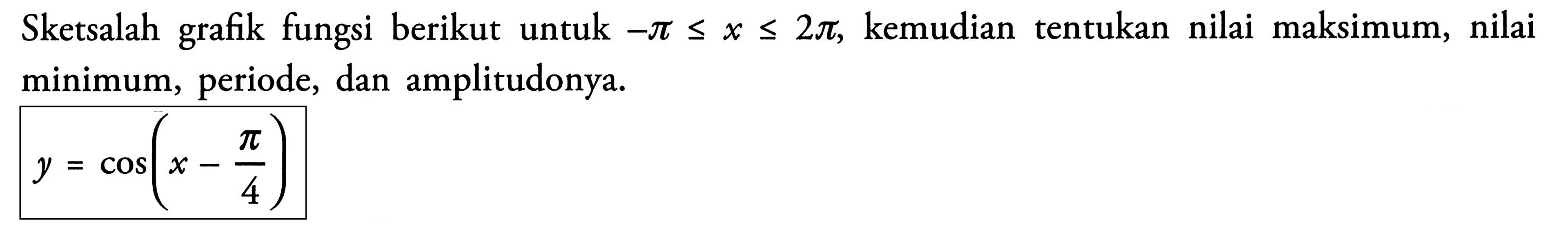 Sketsalah grafik fungsi berikut untuk -pi<=x<=2pi, kemudian tentukan nilai maksimum, nilai minimum, periode, dan amplitudonya. y=cos(x-pi/4)