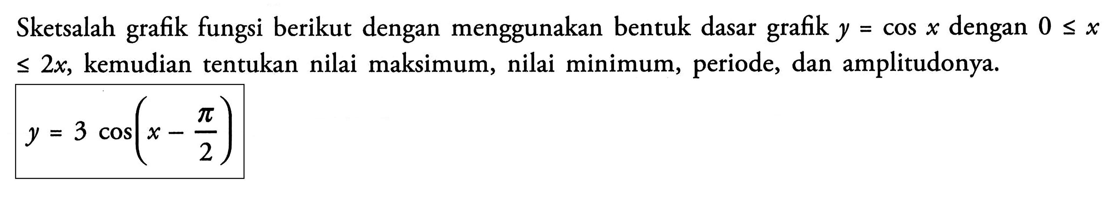 Sketsalah grafik fungsi berikut dengan menggunakan bentuk dasar grafik y=cosx, dengan 0 <= x<=2x, kemudian tentukan nilai maksimum, nilai minimum, periode, dan amplitudonya. y = 3 cos(x-phi/2)