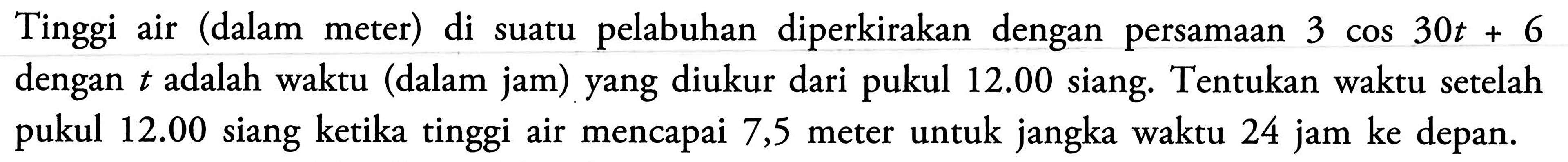 Tinggi air (dalam meter) di suatu pelabuhan diperkirakan dengan persamaan 3 cos 30t + 6 dengan t adalah waktu (dalam jam) yang diukur dari pukul 12.00 siang. Tentukan waktu setelah pukul 12.00 siang ketika tinggi air mencapai 7,5 meter untuk jangka waktu 24 jam ke depan.