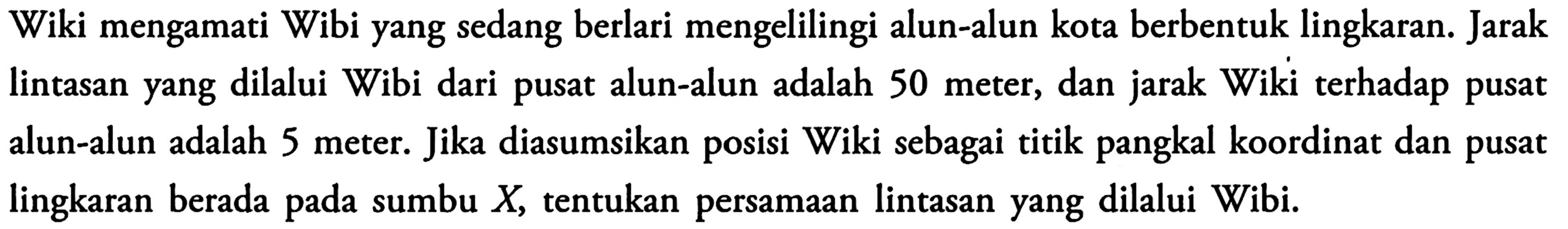 Wiki mengamati Wibi yang sedang berlari mengelilingi alun-alun kota berbentuk lingkaran. Jarak lintasan yang dilalui Wibi dari pusat alun-alun adalah 50 meter, dan jarak Wiki terhadap pusat alun-alun adalah 5 meter. Jika diasumsikan posisi Wiki sebagai titik pangkal koordinat dan pusat lingkaran berada pada sumbu  X , tentukan persamaan lintasan yang dilalui Wibi.