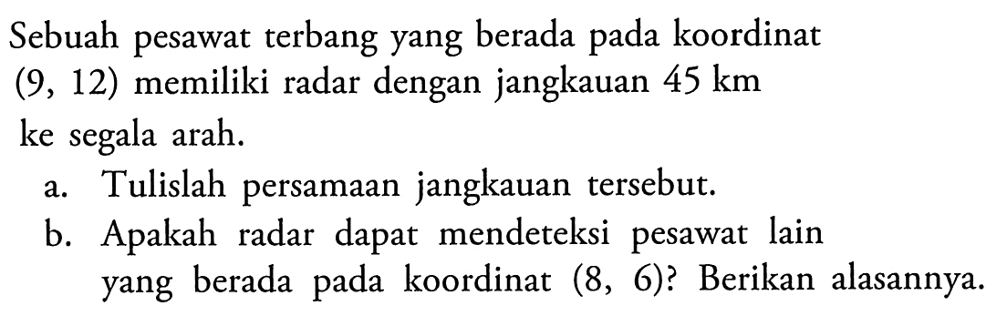 Sebuah pesawat terbang yang berada pada koordinat (9,12) memiliki radar dengan jangkauan 45 km ke segala arah.a. Tulislah persamaan jangkauan tersebut.b. Apakah radar dapat mendeteksi pesawat lain yang berada pada koordinat (8,6)? Berikan alasannya.