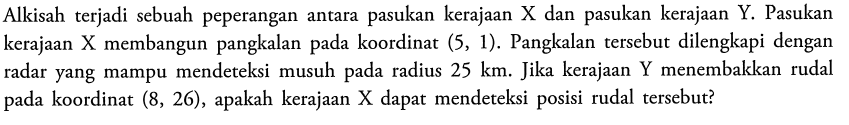 Alkisah terjadi sebuah peperangan antara pasukan kerajaan X dan pasukan kerajaan Y. Pasukan kerajaan X membangun pangkalan pada koordinat (5,1). Pangkalan tersebut dilengkapi dengan radar yang mampu mendeteksi musuh pada radius 25 km. Jika kerajaan Y menembakkan rudal pada koordinat (8,26), apakah kerajaan X dapat mendeteksi posisi rudal tersebut?