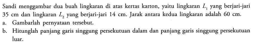 Sandi menggambar dua buah lingkaran di atas kertas karton, yaitu lingkaran L1 yang berjari-jari 35 cm dan lingkaran L2 yang berjari-jari 14 cm. Jarak antara kedua lingkaran adalah 60 cm.a. Gambarlah pernyataan tersebut.b. Hitunglah panjang garis singgung persekutuan dalam dan panjang garis singgung persekutuan luar.