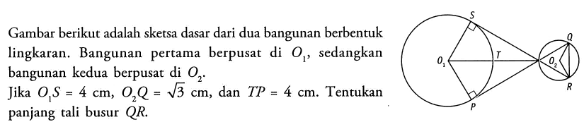 Gambar berikut adalah sketsa dasar dari dua bangunan berbentuk lingkaran. Bangunan pertama berpusat di O1, sedangkan bangunan kedua berpusat di  O2. Jika  O1S = 4 cm, O2Q = akar(3) cm, dan TP = 4 cm. Tentukan panjang tali busur QR.
S 
Q
O1 T O2
R
P