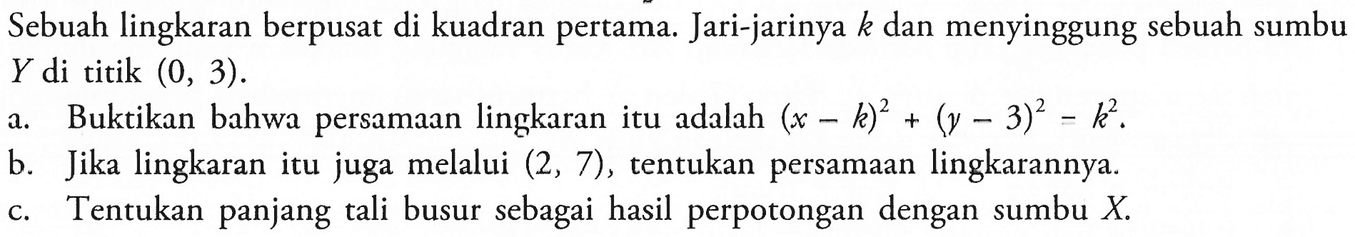 Sebuah lingkaran berpusat di kuadran pertama. Jari-jarinya k dan menyinggung sebuah sumbu Y di titik (0,3).a. Buktikan bahwa persamaan lingkaran itu adalah (x-k)^2+(y-3)^2-k^2.b. Jika lingkaran itu juga melalui (2,7), tentukan persamaan lingkarannya.c. Tentukan panjang tali busur sebagai hasil perpotongan dengan sumbu X.