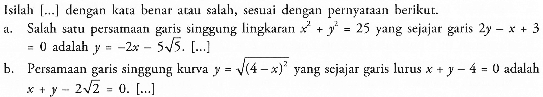 Isilah [...] dengan kata benar atau salah, sesuai dengan pernyataan berikut.a. Salah satu persamaan garis singgung lingkaran  x^2+y^2=25  yang sejajar garis 2y-x+3=0  adalah  y=-2x-5 akar(5).[...] b. Persamaan garis singgung kurva  y=akar((4-x)^2) yang sejajar garis lurus  x+y-4=0  adalah  x+y-2 akar(2)=0 . [...]