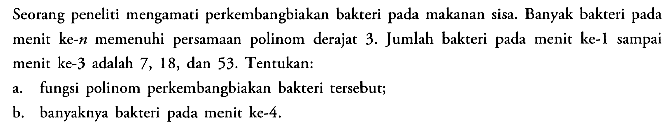 Seorang peneliti mengamati perkembangbiakan bakteri pada makanan sisa. Banyak bakteri pada menit ke-n memenuhi persamaan polinom derajat 3. Jumlah bakteri pada menit ke-1 sampai menit ke-3 adalah 7,18, dan 53. Tentukan:a. fungsi polinom perkembangbiakan bakteri tersebut;b. banyaknya bakteri pada menit ke-4.