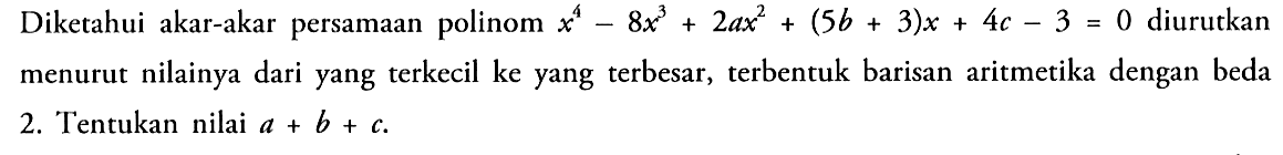 Diketahui akar-akar persamaan polinom x^4-8x^3+2ax^2+(5b+3)x+4c-3=0 diurutkan menurut nilainya dari yang terkecil ke yang terbesar, terbentuk barisan aritmetika dengan beda 2. Tentukan nilai a+b+c.