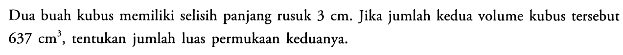 Dua buah kubus memiliki selisih panjang rusuk 3 cm. Jika jumlah kedua volume kubus tersebut 637 cm^3, tentukan jumlah luas permukaan keduanya.