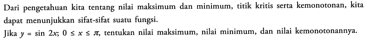 Dari pengetahuan kita tentang nilai maksimum dan minimum, titik kritis serta kemonotonan, kita dapat menunjukkan sifat-sifat suatu fungsi.

Jika  y=sin 2 x ; 0 <= x <= pi , tentukan nilai maksimum, nilai minimum, dan nilai kemonotonannya.