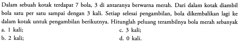 Dalam sebuah kotak terdapat 7 bola, 3 di antaranya berwarna merah. Dari dalam kotak diambil bola satu per satu sampai dengan 3 kali. Setiap selesai pengambilan, bola dikembalikan lagi ke dalam kotak untuk pengambilan berikutnya. Hitunglah peluang terambilnya bola merah sebanyak
