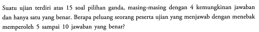 Suatu ujian terdiri atas 15 soal pilihan ganda, masing-masing dengan 4 kemungkinan jawaban dan hanya satu yang benar. Berapa peluang seorang peserta ujian yang menjawab dengan menebak memperoleh 5 sampai 10 jawaban yang benar?