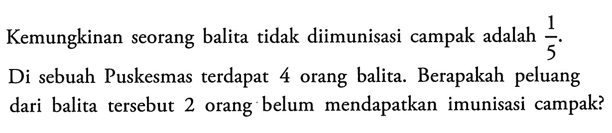 Kemungkinan seorang balita tidak diimunisasi campak adalah  1/5 .Di sebuah Puskesmas terdapat 4 orang balita. Berapakah peluang dari balita tersebut 2 orang belum mendapatkan imunisasi campak?