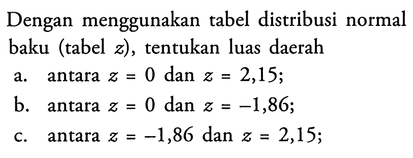 Dengan menggunakan tabel distribusi normal baku (tabel  z), tentukan luas daerah a. antara z=0 dan z=2,15; b. antara z=0 dan z=-1,86; c. antara z=-1,86 dan z=2,15;