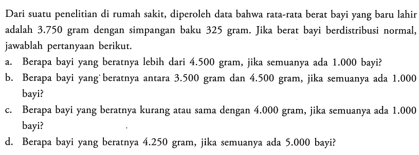 Dari suatu penelitian di rumah sakit, diperoleh data bahwa rata-rata berat bayi yang baru lahir adalah 3.750 gram dengan simpangan baku 325 gram. Jika berat bayi berdistribusi normal, jawablah pertanyaan berikut. a. Berapa bayi yang beratnya lebih dari 4.500 gram, jika semuanya ada 1.000 bayi? b. Berapa bayi yang beratnya antara 3.500 gram dan 4.500 gram, jika semuanya ada 1.000 bayi? c. Berapa bayi yang beratnya kurang atau sama dengan 4.000 gram, jika semuanya ada 1.000 bayi? d. Berapa bayi yang beratnya 4.250 gram, jika semuanya ada 5.000 bayi? 