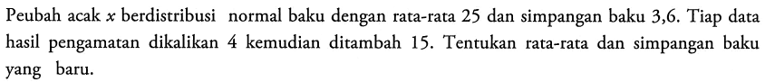 Peubah acak x berdistribusi normal baku dengan rata-rata 25 dan simpangan baku 3,6. Tiap data hasil pengamatan dikalikan 4 kemudian ditambah 15. Tentukan rata-rata dan simpangan baku yang baru.