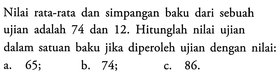 Nilai rata-rata dan simpangan baku dari sebuah ujian adalah 74 dan 12. Hitunglah nilai ujian dalam satuan baku jika diperoleh ujian dengan nilai: a. 65; b. 74; c. 86. 