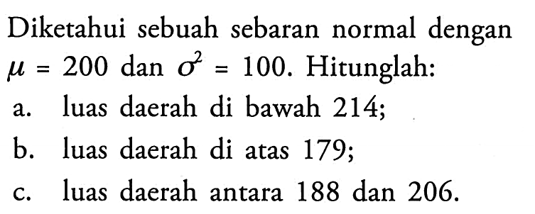 Diketahui sebuah sebaran normal dengan  mu=200  dan  sigma^2=100 . Hitunglah:a. luas daerah di bawah 214;b. luas daerah di atas 179 ;c. luas daerah antara 188 dan 206 .