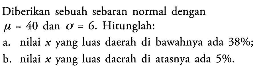 Diberikan sebuah sebaran normal dengan mu = 40 dan sigma = 6. Hitunglah:a. nilai x yang luas daerah di bawahnya ada 38%;b. nilai x yang luas daerah di atasnya ada 5%.