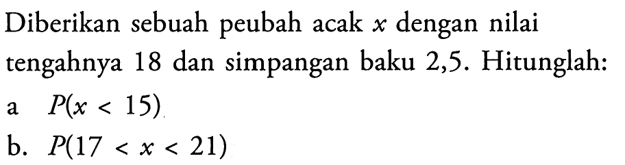 Diberikan sebuah peubah acak x dengan nilai tengahnya 18 dan simpangan baku 2,5. Hitunglah: a  P(x<15) b.  P(17<x<21) 