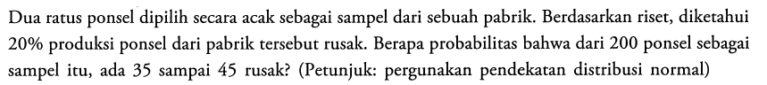 Dua ratus ponsel dipilih secara acak sebagai sampel dari sebuah pabrik. Berdasarkan riset, diketahui  20 %  produksi ponsel dari pabrik tersebut rusak. Berapa probabilitas bahwa dari 200 ponsel sebagai sampel itu, ada 35 sampai 45 rusak? (Petunjuk: pergunakan pendekatan distribusi normal)