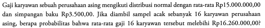 Gaji karyawan sebuah perusahaan asing mengikuti distribusi normal dengan rata-rata Rp15.000.000,00 dan simpangan baku Rp3.500,00. Jika diambil sampel acak sebanyak 16 karyawan perusahaan asing, berapa probabilitas bahwa rata-rata gaji 16 karyawan tersebut melebihi Rp16.260.000,00? 