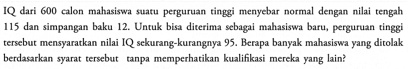 IQ dari 600 calon mahasiswa suatu perguruan tinggi menyebar normal dengan nilai tengah 115 dan simpangan baku 12. Untuk bisa diterima sebagai mahasiswa baru, perguruan tinggi tersebut mensyaratkan nilai IQ sekurang-kurangnya 95. Berapa banyak mahasiswa yang ditolak berdasarkan syarat tersebut tanpa memperhatikan kualifikasi mereka yang lain?