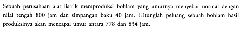 Sebuah perusahaan alat listrik memproduksi bohlam yang umurnya menyebar normal dengan nilai tengah 800 jam dan simpangan baku 40 jam. Hitunglah peluang sebuah bohlam hasil produksinya akan mencapai umur antara 778 dan 834 jam.