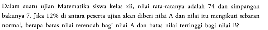 Dalam suatu ujian Matematika siswa kelas xii, nilai rata-ratanya adalah 74 dan simpangan bakunya 7. Jika  12%  di antara peserta ujian akan diberi nilai A dan nilai itu mengikuti sebaran normal, berapa batas nilai terendah bagi nilai  A  dan batas nilai tertinggi bagi nilai  B?