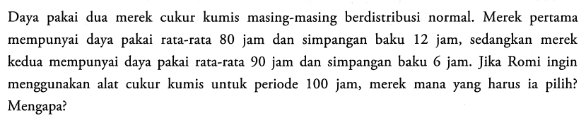 Daya pakai dua merek cukur kumis masing-masing berdistribusi normal. Merek pertama mempunyai daya pakai rata-rata 80 jam dan simpangan baku 12 jam, sedangkan merek kedua mempunyai daya pakai rata-rata 90 jam dan simpangan baku 6 jam. Jika Romi ingin menggunakan alat cukur kumis untuk periode 100 jam, merek mana yang harus ia pilih? Mengapa?