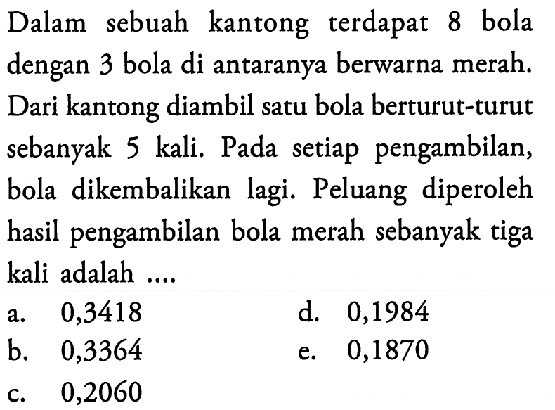 Dalam sebuah kantong terdapat 8 bola dengan 3 bola di antaranya berwarna merah. Dari kantong diambil satu bola berturut-turut sebanyak 5 kali. Pada setiap pengambilan, bola dikembalikan lagi. Peluang diperoleh hasil pengambilan bola merah sebanyak tiga kali adalah ....