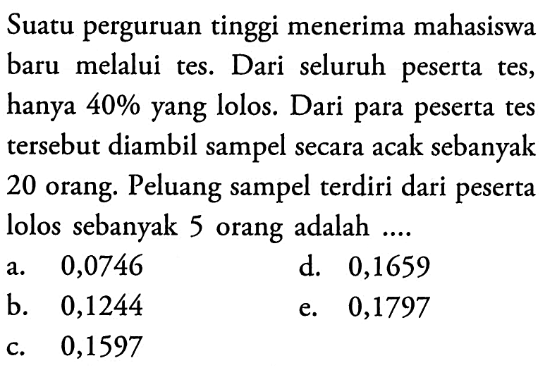 Suatu perguruan tinggi menerima mahasiswa baru melalui tes. Dari seluruh peserta tes, hanya 40% yang lolos. Dari para peserta tes tersebut diambil sampel secara acak sebanyak 20 orang. Peluang sampel terdiri dari peserta lolos sebanyak 5 orang adalah ....