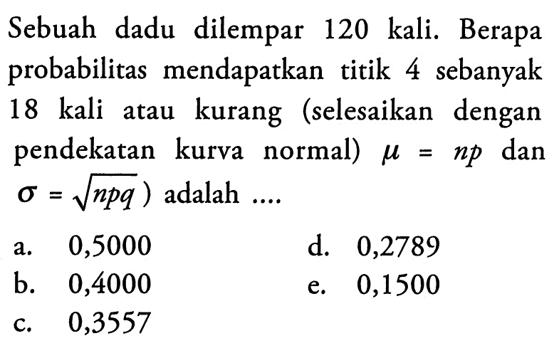 Sebuah dadu dilempar 120 kali. Berapa probabilitas mendapatkan titik 4 sebanyak 18 kali atau kurang (selesaikan dengan pendekatan kurva normal) mu=np dan sigma=akar(npq) adalah ....