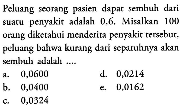 Peluang seorang pasien dapat sembuh dari suatu penyakit adalah 0,6 . Misalkan 100 orang diketahui menderita penyakit tersebut, peluang bahwa kurang dari separuhnya akan sembuh adalah ....a. 0,0600d. 0,0214b. 0,0400e. 0,0162c. 0,0324