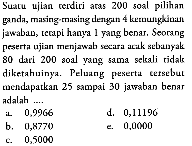 Suatu ujian terdiri atas 200 soal pilihan ganda, masing-masing dengan 4 kemungkinan jawaban, tetapi hanya 1 yang benar. Seorang peserta ujian menjawab secara acak sebanyak 80 dari 200 soal yang sama sekali tidak diketahuinya. Peluang peserta tersebut mendapatkan 25 sampai 30 jawaban benar adalah ....