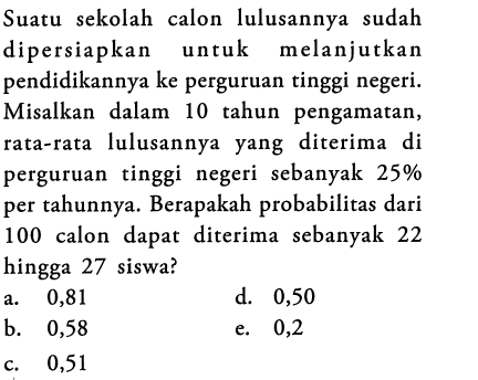 Suatu sekolah calon lulusannya sudah dipersiapkan untuk melanjutkan pendidikannya ke perguruan tinggi negeri. Misalkan dalam 10 tahun pengamatan, rata-rata lulusannya yang diterima di perguruan tinggi negeri sebanyak  25%  per tahunnya. Berapakah probabilitas dari 100 calon dapat diterima sebanyak 22 hingga 27 siswa?