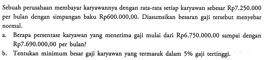 Sebuah perusahaan membayar karyawannya dengan rata-rata setiap karyawan sebesar Rp7.250.000 per bulan dengan simpangan baku Rp600.000,00. Diasumsikan besaran gaji tersebut menyebar normal. a. Berapa persentase karyawan yang menerima gaji mulai dari Rp6.750.000,00 sampai dengan Rp7.690.000,00 per bulan? b. Tentukan minimum besar gaji karyawan yang termasuk dalam 5% gaji tertinggi. 