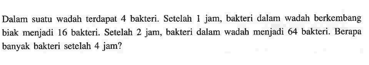 Dalam suatu wadah terdapat 4 bakteri. Setelah 1 jam, bakteri dalam wadah berkembang 1 biak menjadi 16 bakteri. Setelah 2 jam, bakteri dalam wadah menjadi 64 bakteri. Berapa banyak bakteri setelah 4 jam?