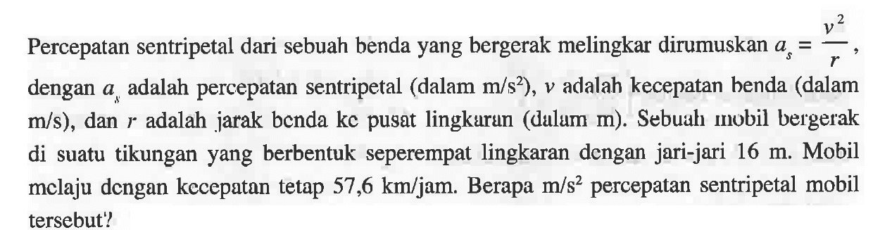 Percepatan sentripetal dari sebuah benda yang bergerak melingkar dirumuskan as = v^2/r, dengan a adalah percepatan sentripetal (dalam m/s^2), v adalah kecepatan benda (dalam m/s), dan r adalah jarak benda ke pusat lingkaran (dalam m). Sebuah mobil bergerak di suatu tikungan yang berbentuk seperempat lingkaran dengan jari-jari 16 m. Mobil melaju dengan kecepatan tetap 57,6 km/jam. Berapa m/s^2 percepatan sentripetal mobil tersebut!