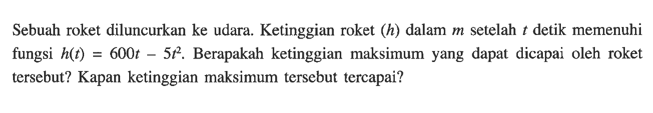 Sebuah roket diluncurkan ke udara. Ketinggian roket (h) dalam m setelah t detik memenuhi fungsi h(t) = 600t - 5t^2. Berapakah ketinggian maksimum yang dapay dicapai oleh roket tersebut? Kapan ketinggian maksimum tersebut tercapai?