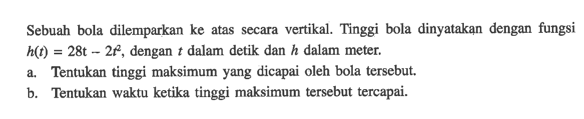 Sebuah bola dilemparkan ke atas secara vertikal. Tinggi bola dinyatakan dengan fungsi h(t) = 28t - 2t^2 , dengan t dalam detik dan h dalam meter. a. Tentukan tinggi maksimum yang dicapai oleh bola tersebut. b Tentukan waktu ketika tinggi maksimum tersebut tercapai.