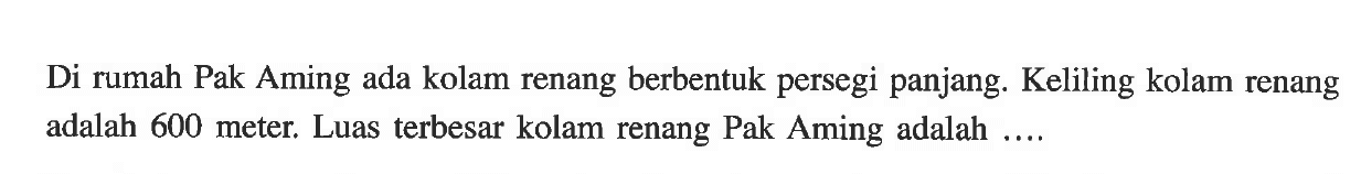 Di rumah Pak Aming ada kolam renang berbentuk persegi panjang. Keliling kolam renang adalah 600 meter. Luas terbesar kolam renang Pak Aming adalah ....