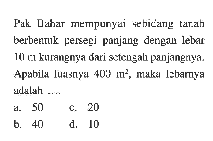 Pak Bahar mempunyai sebidang tanah berbentuk persegi panjang dengan lebar 10 m kurangnya dari setengah panjangnya, Apabila luasnya 400 m^2, maka lebarnya adalah a. 50 C. 20 b.40 d. 10