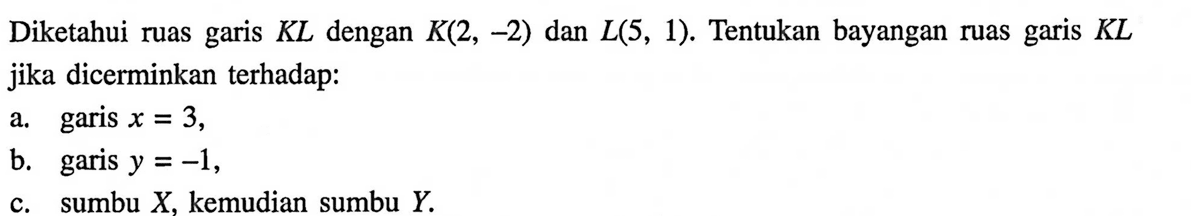 Diketahui ruas garis KL dengan K(2,-2) dan L(5,1). Tentukan bayangan ruas garis KL jika dicerminkan terhadap: a. garis x=3, b. garis y=-1, c. sumbu X, kemudian sumbu Y. 