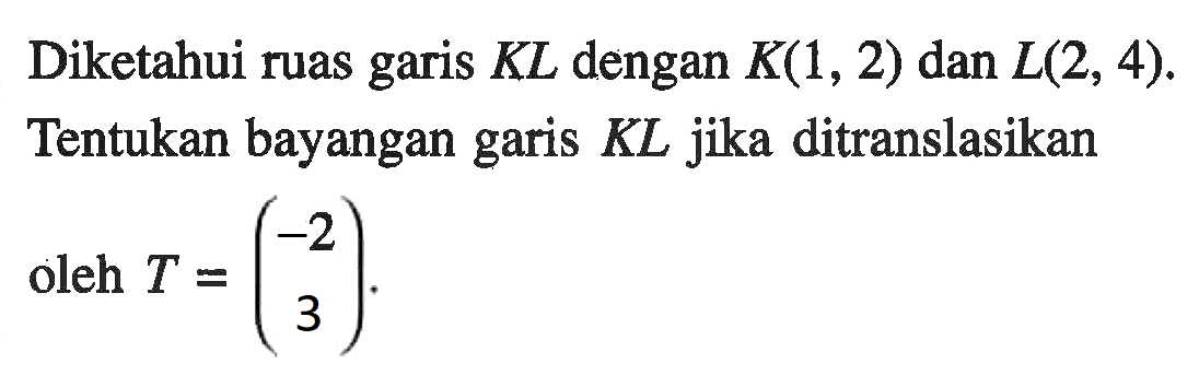 Diketahui ruas garis KL dengan K(1,2) dan L(2,4). Tentukan bayangan garis KL jika ditranslasikan oleh T=(-2 3).