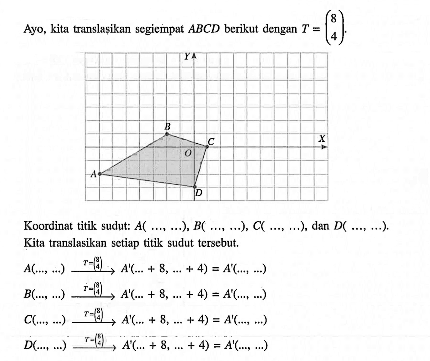 Ayo, kita translasikan segiempat ABCD berikut dengan T = (8 4). 
Y B O C X A D 
Koordinat titik sudut: A (..., ...), B (..., ...), C (..., ...), dan D (..., ...). Kita translasikan setiap titik sudut tersebut. 
A (..., ...) -> T = (8 4) A' (... + 8, ... + 4) = A' (..., ...) 
B (..., ...) -> T = (8 4) A' (... + 8, ... + 4) = A' (..., ...) 
C (..., ...) -> T = (8 4) A' (... + 8, ... + 4) = A' (..., ...) 
D (..., ...) -> T = (8 4) A' (... + 8, ... + 4) = A' (..., ...)