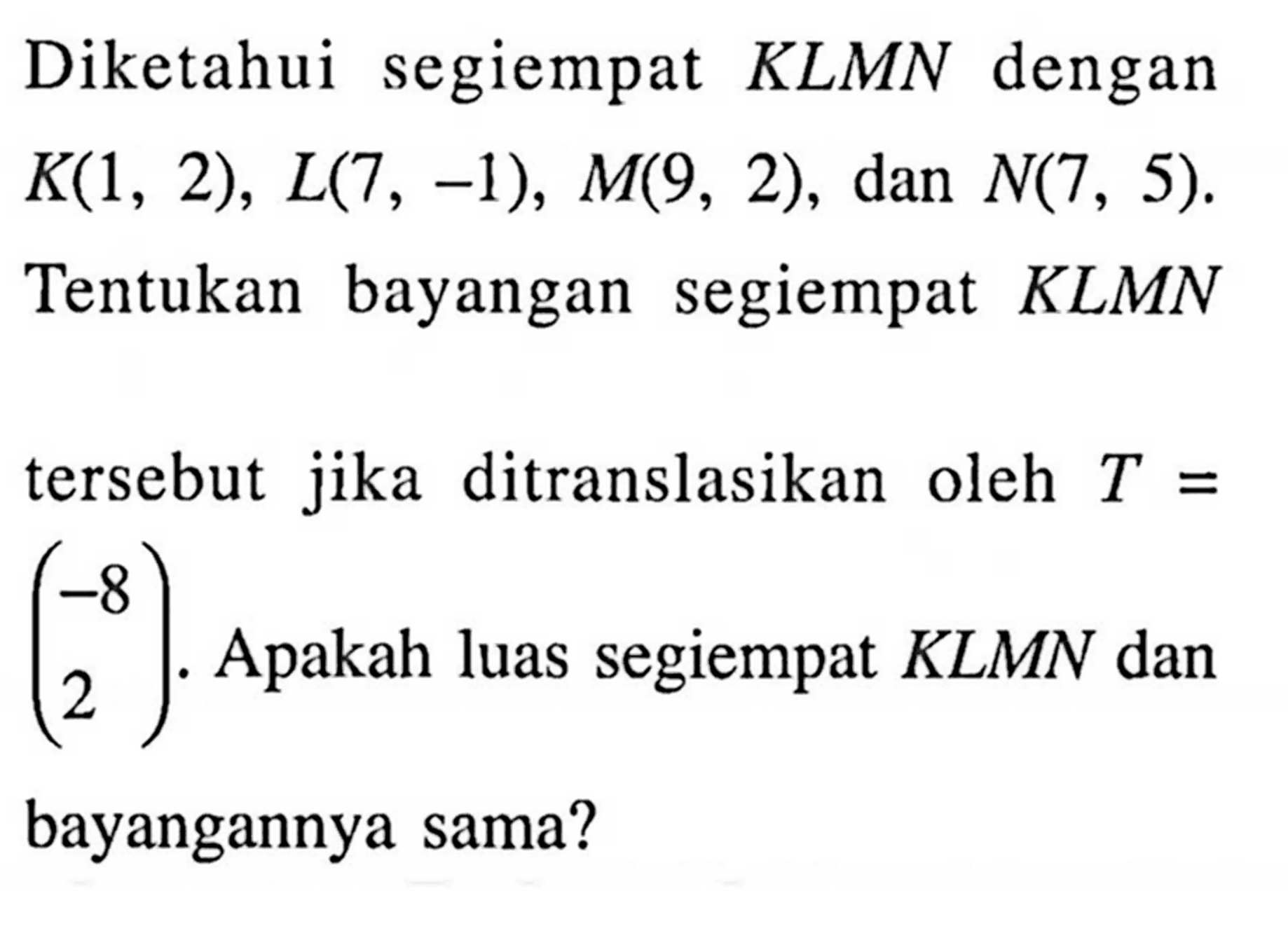 Diketahui segiempat  KLMN  dengan  K(1,2), L(7,-1), M(9,2), dan  N(7,5) . Tentukan bayangan segiempat KLMN tersebut jika ditranslasikan oleh  T=(-8  2) . Apakah luas segiempat  KLMN  dan bayangannya sama? 