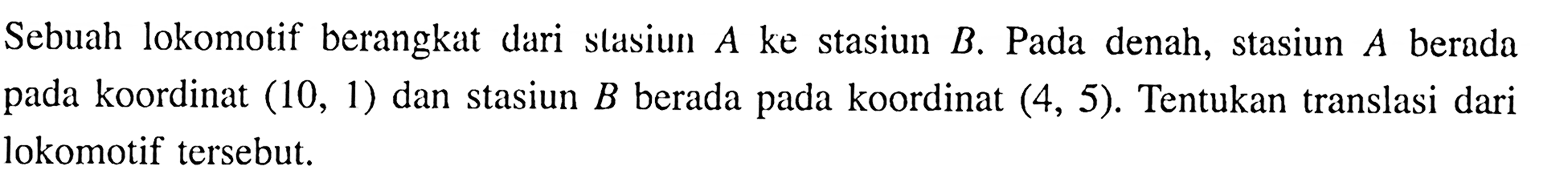 Sebuah lokomotif berangkat dari stasiun A ke stasiun B. Pada denah, stasiun A berada pada koordinat (10,1) dan stasiun B berada pada koordinat (4,5). Tentukan translasi dari lokomotif tersebut. 