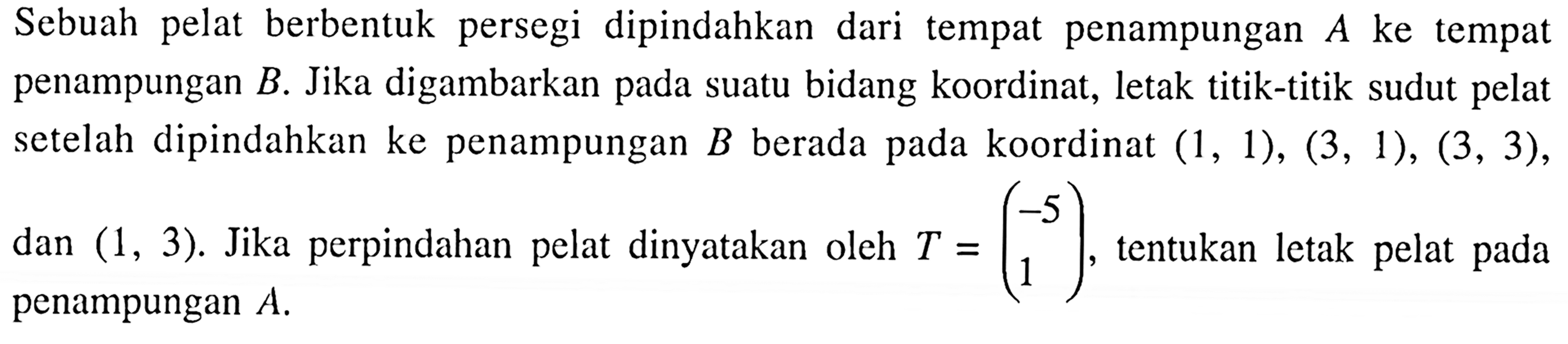 Sebuah pelat berbentuk persegi dipindahkan dari tempat penampungan A ke tempat penampungan  B. Jika digambarkan pada suatu bidang koordinat, letak titik-titik sudut pelat setelah dipindahkan ke penampungan B berada pada koordinat (1,1),(3,1),(3,3), dan (1,3). Jika perpindahan pelat dinyatakan oleh T = (-5  1), tentukan letak pelat pada penampungan A.