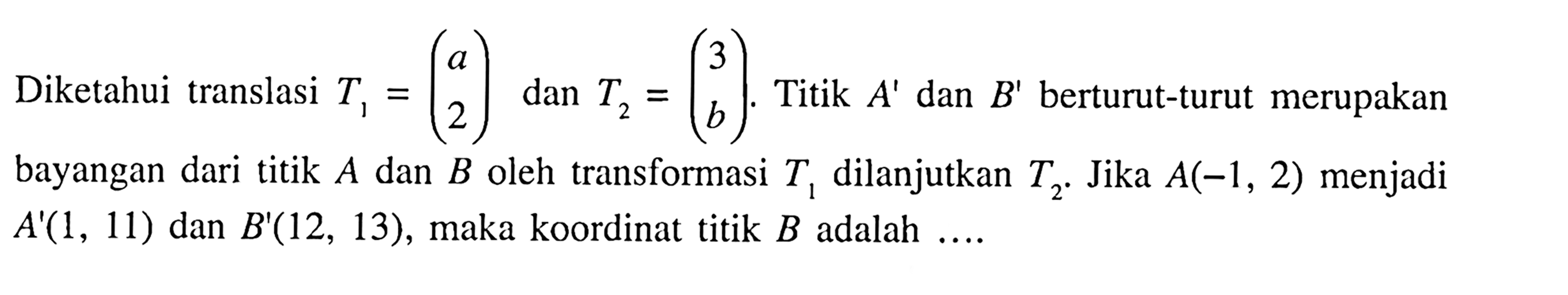 Diketahui translasi T1=(a 2) dan T2=(3 b). Titik A' dan B' berturut-turut merupakan bayangan dari titik A dan B oleh transformasi T1 dilanjutkan T2. Jika A(-1,2) menjadi A'(1,11) dan B'(12,13), maka koordinat titik B adalah....